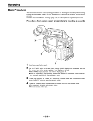Page 89–89–
Recording
Basic Procedures
This section describes the basic operating procedures for shooting and recording. When starting
to shoot actual images, inspect the unit beforehand to check that all systems are functioning
normally.
ÁSee the “Inspections Before Shooting” (page 129) for a description of inspection procedures.
Procedures from power supply preparations to inserting a cassette
1Insert a charged battery pack.
2Set the POWER switch to ON and check that the HUMID display does not appear and...