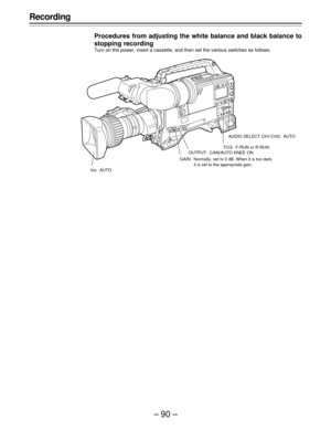 Page 90–90–
Recording
Procedures from adjusting the white balance and black balance to
stopping recording
Turn on the power, insert a cassette, and then set the various switches as follows.
Iris: AUTOAUDIO SELECT CH1/CH2: AUTO
TCG: F-RUN or R-RUN
OUTPUT: CAM/AUTO KNEE ON
GAIN: Normally, set to 0 dB. When it is too dark,
it is set to the appropriate gain. 