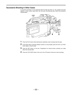 Page 93–93–
Successive Shooting in Other Cases
If successive shooting is to be performed after the tape has been run, the cassette has been
ejected, or when using a tape which has only been recorded part-way, follow the procedures
outlined below.
1Press the PLAY button while watching the viewfinder screen and play back the tape.
2At the place where continuity between frames is to be provided, press the PLAY (or STOP)
button again to stop the tape.
3Press the RET button on the lens. Preparations for...