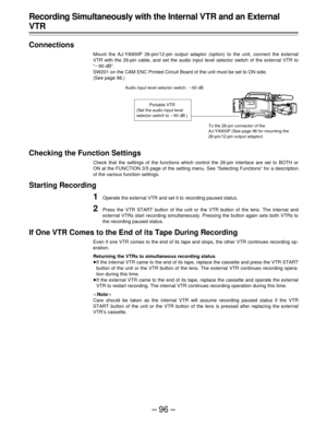 Page 96–96–
Recording Simultaneously with the Internal VTR and an External
VTR
Connections
Mount the AJ-YA900P 26-pin/12-pin output adaptor (option) to the unit, connect the external
VTR with the 26-pin cable, and set the audio input level selector switch of the external VTR to
“p60 dB”.
SW201 on the CAM ENC Printed Circuit Board of the unit must be set to ON side.
(See page 98.)
Checking the Function Settings
Check that the settings of the functions which control the 26-pin interface are set to BOTH or
ON at...