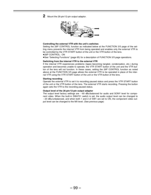 Page 99–99–
2Mount the 26-pin/12-pin output adaptor.
Controlling the external VTR with the unit’s switches
Setting the 26P CONTROL function as indicated below at the FUNCTION 3/5 page of the set-
ting menu prevents the internal VTR from being operated and enables only the external VTR to
be controlled by the VTR START button of the unit or the VTR button of the lens.
Á26P CONTROL: ON
ÁSee “Selecting Functions” (page 65) for a description of FUNCTION 3/5 page operations.
Switching from the internal VTR to the...