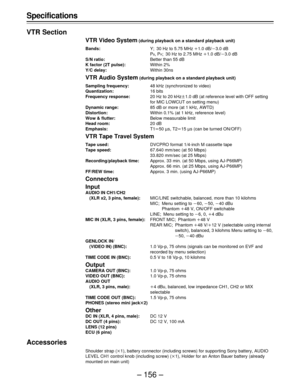 Page 156– 156 – Specifications
VTR Section
VTR Video System (during playback on a standard playback unit)
Bands:Y; 30 Hz to 5.75 MHz o1.0 dB/p3.0 dB
P
B, PR; 30 Hz to 2.75 MHz o1.0 dB/p3.0 dB
S/N ratio:Better than 55 dB
K factor (2T pulse):Within 2%
Y/C delay:Within 30ns
VTR Audio System (during playback on a standard playback unit)
Sampling frequency:48 kHz (synchronized to video)
Quantization:16 bits
Frequency response:20 Hz to 20 kHzt1.0 dB (at reference level with OFF setting
for MIC LOWCUT on setting menu)...