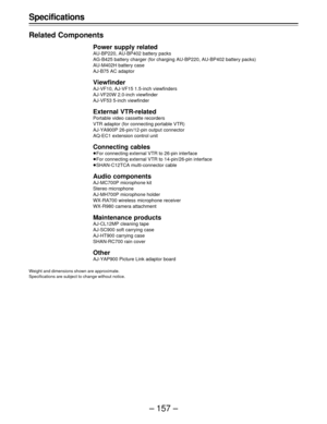 Page 157– 157 – Specifications
Related Components
Power supply related
AU-BP220, AU-BP402 battery packs
AG-B425 battery charger (for charging AU-BP220, AU-BP402 battery packs)
AU-M402H battery case
AJ-B75 AC adaptor
Viewfinder
AJ-VF10, AJ-VF15 1.5-inch viewfinders
AJ-VF20W 2.0-inch viewfinder
AJ-VF53 5-inch viewfinder
External VTR-related
Portable video cassette recorders
VTR adaptor (for connecting portable VTR)
AJ-YA900P 26-pin/12-pin output connector
AQ-EC1 extension control unit
Connecting cables
ÁFor...