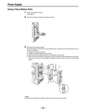 Page 26–26– Power Supply
Using a Sony Battery Pack
1Remove the battery mounts.
See page 24.
2Mount the accessory battery mounting connector.
3Mount the Sony battery holder.
Mount the battery case with the cover detached first, and then mount the detached cover as
shown in the figure.
ATighten the mounting screws.
BTighten the power supply contact screws.
CInsert the top of the detached cover in the direction of the arrow.
DAlign the hole at the bottom (metal part) of the cover with the hole at the bottom of the...