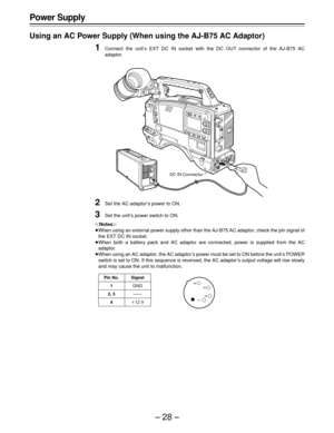 Page 28–28–
Power Supply
Using an AC Power Supply (When using the AJ-B75 AC Adaptor)
1Connect the unit’s EXT DC IN socket with the DC OUT connector of the AJ-B75 AC
adaptor.
2Set the AC adaptor’s power to ON.
3Set the unit’s power switch to ON.
|Notes{
ÁWhen using an external power supply other than the AJ-B75 AC adaptor, check the pin signal of
the EXT DC IN socket.
ÁWhen both a battery pack and AC adaptor are connected, power is supplied from the AC
adaptor.
ÁWhen using an AC adaptor, the AC adaptor’s power...