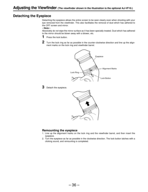 Page 36–36–
1
2
Adjusting the Viewfinder (The viewfinder shown in the illustration is the optional AJ-VF10.)
Detaching the Eyepiece
Detaching the eyepiece allows the entire screen to be seen clearly even when shooting with your
eye removed from the viewfinder. This also facilitates the removal of dust which has adhered to
the CRT screen and mirror.
|Note{
Absolutely do not wipe the mirror surface as it has been specially treated. Dust which has adhered
to the mirror should be blown away with a blower, etc....