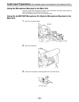 Page 38–38–
Audio Input Preparations (The viewfinder shown in the illustration is the optional AJ-VF10.)
Using the Microphone Mounted to the Main Unit
Using the AJ-MC700P microphone kit (option) or the AJ-MH700P microphone holder (option) al-
lows a microphone to be mounted to the main unit.
ÁSee the Handling Instructions for the microphone holder.
Using the AJ-MC700P Microphone Kit (Option) Microphone Mounted to the
Main Unit
1Mount the microphone holder.
2Mount the microphone.
3Connect the microphone...