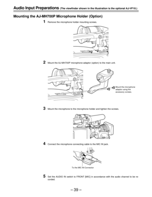 Page 39–39–
Audio Input Preparations (The viewfinder shown in the illustration is the optional AJ-VF10.)
Mounting the AJ-MH700P Microphone Holder (Option)
1Remove the microphone holder mounting screws.
2Mount the AJ-MH700P microphone adaptor (option) to the main unit.
3Mount the microphone to the microphone holder and tighten the screws.
4Connect the microphone connecting cable to the MIC IN jack.
5Set the AUDIO IN switch to FRONT [MIC] in accordance with the audio channel to be re-
corded.
Mount the...