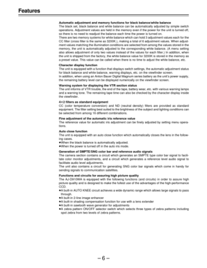 Page 6–6–
Features
Automatic adjustment and memory functions for black balance/white balance
The black set, black balance and white balance can be automatically adjusted by simple switch
operations. Adjustment values are held in the memory even if the power for the unit is turned off,
so there is no need to readjust the balance each time the power is turned on.
There are two memory systems for white balance which can hold 3 adjustment values each for the
CC filter (cross filter is the same as 3200K.), making a...