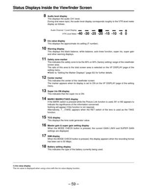 Page 59–59–
-40-30-25 -20-15-10-5 0

E
Status Displays Inside the View finder Screen
8
Audio level display
This displays the audio CH1 level.
During sine wave input, the audio level display corresponds roughly to the VTR level meter
display as follows.
9Iris value display
This displays the approximate iris setting (F number).
10Warning display
This displays the black balance, white balance, auto knee function, super iris, super gain
and other warning displays.
11Safety zone marker
This indicates the safety...