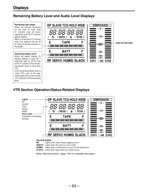 Page 64–64–
WIDE
CH1 CH2
20
0
EMPHASIS
dB
10
30
40
E TAPE F
E BATT F
RFSERVOHUMID SLACK DF
SLAVE TCG HOLD
h min s frm
CH1 CH2
20
0
EMPHASIS
dB
10
30
40
E TAPE F
E BATT F
RFSERVOHUMID SLACK DF
SLAVE TCG HOLD WIDE
h min s frm
Displays
Remaining Battery Level and Audio Level Displays
Audio CH level meter
VTR Section Operation/Status-Related Displays
Warning display
RF:Lights when video head clogging occurs.
SERVO:Lights when the servo is out of order.
HUMID:Lights when condensation occurs on the head drum....