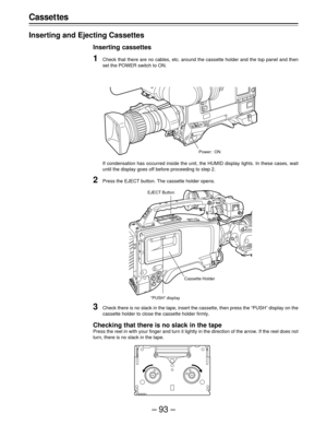 Page 93–93–
Casset tes
Inserting and Ejecting Cassettes
Inserting cassettes
1Check that there are no cables, etc. around the cassette holder and the top panel and then
set the POWER switch to ON.
If condensation has occurred inside the unit, the HUMID display lights. In these cases, wait
until the display goes off before proceeding to step 2.
2Press the EJECT button. The cassette holder opens.
Power: ON
3Check there is no slack in the tape, insert the cassette, then press the “PUSH” display on the
cassette...