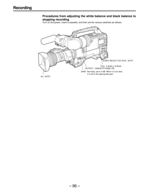 Page 96–96–
Recording
Procedures from adjusting the white balance and black balance to
stopping recording
Turn on the power, insert a cassette, and then set the various switches as follows.
Iris: AUTOAUDIO SELECT CH1/CH2: AUTO
TCG: F-RUN or R-RUN
OUTPUT: CAM/AUTO KNEE ON
GAIN: Normally, set to 0 dB. When it is too dark,
it is set to the appropriate gain. 