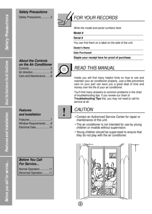 Page 2About the Controls on the Air Conditioner
Features and Installation
Before you call for service...2
Safety Precautions
FOR YOUR RECORDS
Write the model and serial numbers here:
Model #
Serial #
You can find them on a label on the side of the unit.
Dealers Name
Date Purchased
Staple your receipt here for proof of purchase.
Inside you will find many helpful hints on how to use and
maintain your air conditioner properly. Just a little preventive
care on your part can save you a great deal of time and
money...