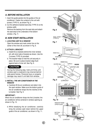 Page 9ROOM SIDE
CENTER LINE
INNER SILL
SEAL STRIP
(TYPE D)
CENTER LINE
OUTSIDEINSIDE
L BRACKET OUTER SILLINNER SILL
TYPE A
8
8CENTER LINE
SEAL WINDOW FRAME
BOTTOM
GUIDE
ABOUT 1/4
L BRACKET UPPER GUIDE
TYPE A
TYPE A
A. BEFORE INSTALLATION
1. Insert the guide panels into the guides of the air
conditioner. Fasten the curtains to the unit with
screws (TYPE A), as shown Fig. 6.
2. Cut the adhesive-backed seal strip (TYPE D) to the
window width.
Remove the backing from the seal strip and attach
the seal strip to the...