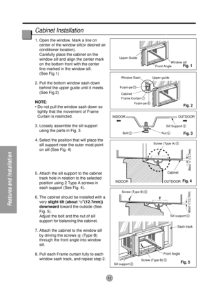 Page 1212
Features and Installation
Upper Guide
Window SashWindow sill
Front Angle
Upper guide
Frame Curtain
1
Foam-pe8
Foam-pe11
Cabinet
INDOOR OUTDOOR
INDOOR OUTDOOR
Sash track
Front AngleCabinet
About 
1/2 (12.7mm) About 
1/2(12.7mm)
Sill Support2
Nut4Bolt3
Screw (Type B)6
Screw (Type B)6
Sill support2
Sill support2
Screw (Type A)5
1. Open the window. Mark a line on
center of the window sill(or desired air
conditioner location).
Carefully place the cabinet on the
window sill and align the center mark
on the...