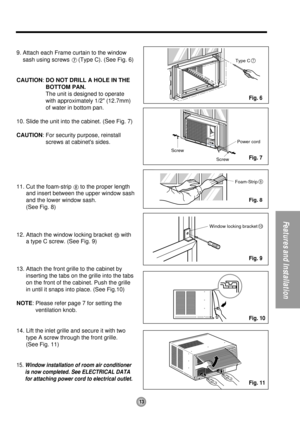 Page 1313
Features and Installation
Type C7
Screw
ScrewPower cord
Foam-Strip8
Window locking bracket10
9. Attach each Frame curtain to the window
sash using screws 
(Type C). (See Fig. 6)
CAUTION: DO NOT DRILL A HOLE IN THE
BOTTOM PAN.
The unit is designed to operate
with approximately 1/2 (12.7mm)
of water in bottom pan.
10. Slide the unit into the cabinet. (See Fig. 7)
CAUTION: For security purpose, reinstall
screws at cabinets sides.
11. Cut the foam-strip 
to the proper length
and insert between the upper...