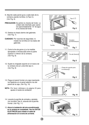 Page 2929
Características e Instalacion
Tornillo
TornilloConrdon
de Alimentacion
7Tipo C
Chapa de soporte para
la ventana
10
Tira de Goma8
9. Adjunte cada panel guía a cada lado de la
ventana usando tornillos 
(Tipo C).
(Ver Fig. 6)
PRECAUCION:No perfore la charola del fondo. La
unidad está diseñada para operar
con aproximadamente 1/2 de agua
en la charola del fondo.
10. Deslice el chasís dentro del gabinete.
(Ver Fig. 7)
CUIDADO: Por razones de seguridad, re
instale los tornillos en los lados del
gabinete.
11....