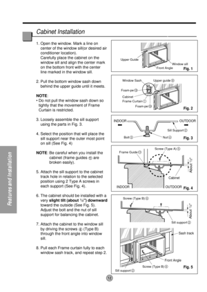 Page 1212
Features and Installation
Upper Guide
Window SashWindow sill
Front Angle
Upper guide
9
Frame Curtain1
Foam-pe10
Foam-pe13
Cabinet
INDOOR OUTDOOR
INDOOR OUTDOOR
Sash track
Front AngleCabinet
About 
1/2 About 
1/2
Sill Support2
Nut4Bolt3
Frame Guide11
Screw (Type B)6
Screw (Type B)6
Sill support2
Sill support2
Screw (Type A)5
1. Open the window. Mark a line on
center of the window sill(or desired air
conditioner location).
Carefully place the cabinet on the
window sill and align the center mark
on the...