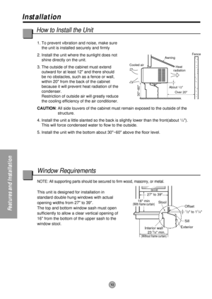 Page 1010
Features and Installation
27 to 39
Offset
1/2 to 11/4
Sill
Exterior
Interior wall
23 
5/8 min.(Without frame curtain)
Stool16 min(With frame curtain)
About 1/2
30~60
Awning
Cooled airFence
Over 20Heat 
radiation
Installation
1. To prevent vibration and noise, make sure
the unit is installed securely and firmly
2. Install the unit where the sunlight does not
shine directly on the unit.
3. The outside of the cabinet must extend
outward for at least 12 and there should
be no obstacles, such as a fence or...
