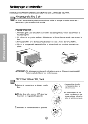 Page 24Instructions de fonctionnement
24
FERMEZ LE CLIMATISEUR ET DÉBRANCHEZ LA FICHE DE LA PRISE DE COURANT.
Nettoyage et entretien
Nettoyage du filtre à air
Le filtre à air derrière la grille frontale doit être vérifié et nettoyé au moins toutes les 2
semaines ou plus souvent si nécessaire.
POUR LENLEVER :
1. Ouvrez la grille vers le haut en soulevant le bas de la grille ou vers le bas en tirant le
haut de la grille.
2. En utilisant la languette, soulevez délicatement le filtre et tirez-le vers le haut ou...