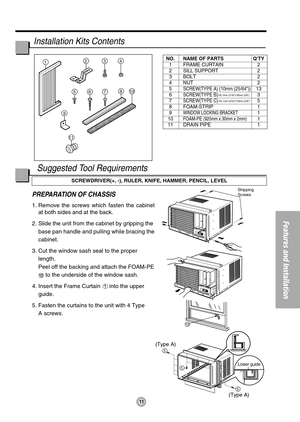 Page 1111
Features and Installation
5
5
5
(Type A)
(Type A)
10
Shipping 
Screws
1234
810
11
765
9
Lower guide
PREPARATION OF CHASSIS
1. Remove the screws which fasten the cabinet
at both sides and at the back.
2. Slide the unit from the cabinet by gripping the
base pan handle and pulling while bracing the
cabinet.
3. Cut the window sash seal to the proper
length. 
Peel off the backing and attach the FOAM-PE
to the underside of the window sash.
4. Insert the Frame Curtain 
into the upper
guide.
5. Fasten the...