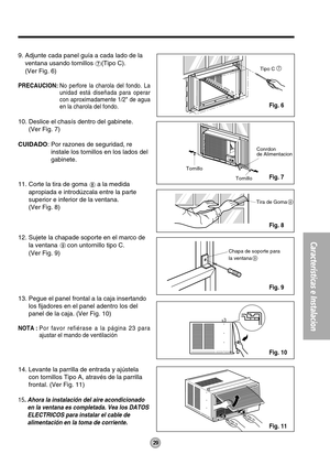 Page 2929
Características e Instalacion
Tornillo
TornilloConrdon
de Alimentacion
7Tipo C
Chapa de soporte para
la ventana
9
Tira de Goma8
9. Adjunte cada panel guía a cada lado de la
ventana usando tornillos 
(Tipo C).
(Ver Fig. 6)
PRECAUCION:No perfore la charola del fondo. La
unidad está diseñada para operar
con aproximadamente 1/2 de agua
en la charola del fondo.
10. Deslice el chasís dentro del gabinete.
(Ver Fig. 7)
CUIDADO: Por razones de seguridad, re
instale los tornillos en los lados del
gabinete.
11....