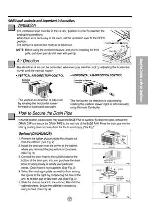 Page 7How to Secure the Drain Pipe
In humid weather, excess water may cause the BASE PAN to overflow. To drain the water, remove the
DRAIN CAP and secure the DRAIN PIPE to the rear hole of the BASE PAN. Press the drain pipe into the
hole by pushing down and away from the fins to avoid injury. (See Fig.1)
Optional (CW3H02502B)
1. Remove the rubber plug and slide the chassis out
from the cabinet. (See Fig. 2)
2. Install the drain pan over the corner of the cabinet
where you removed the plug with 4 (or 2)...