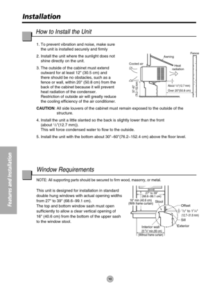 Page 1010
Features and Installation
Installation
27 to 39
(68.6~99.1 cm)
Offset
1/2 to 11/4
(12.7~31.8 mm)
Sill
Exterior
Interior wall
23 5/8 min.(60 cm)
(Without frame curtain)
Stool16 min (40.6 cm)
(With frame curtain)
About 1/2(12.7 mm)
30~60
(76.2~152.4cm)
Awning
Cooled airFence
Over 20(50.8 cm)
Heat 
radiation
1. To prevent vibration and noise, make sure
the unit is installed securely and firmly
2. Install the unit where the sunlight does not
shine directly on the unit.
3. The outside of the cabinet must...