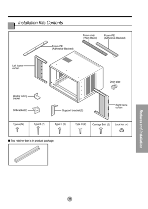 Page 11Foam-PE
(Adhesive-Backed)Foam-PE
(Adhesive-Backed)
Type C (5) Type D (2)Type A (14)Carriage Bolt  (2) Lock Nut  (4) Type B (7)
Foam strip
(Plain-Back)
Right frame 
curtain Drain pipe
Window locking
bracket
Left frame 
curtain
Sill bracket(2)Support bracket(2)
11
Features and Installation
Installation Kits Contents
Top retainer bar is in product package. 