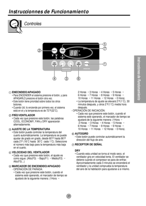Page 212
1
7
463
5
Instruccionnes de Funcionamiento
21
Instrucciones de Funcionamiento
Controles
ENECNDIDO/APAGADO
• Para ENCENDER el sistema presione el botón, y para
APAGARLO presione el botón otra vez.
• Este botón tiene prioridad sobre todos los otros
botones.
• Cuando Ud. Io enciende por primera vez, el sistema
está en el y la temperatura es de 72˚F(22˚C).
FRÍO/VENTILADOR
• Cada vez que presione este botón, las palabras
COOL, ECONOMY, FAN y DRY aparecerán
alternadamente.
AJUSTE DE LA TEMPERATURA
• Este...