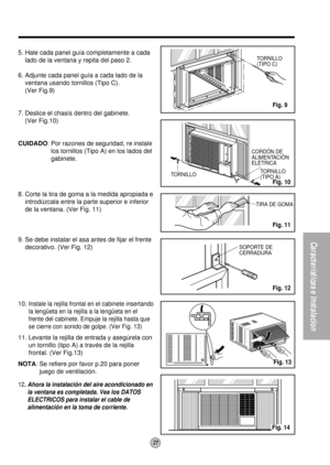 Page 27CORDÓN DE 
ALIMENTACIÓN
ELÉTRICA
TORNILLO
(TIPO A) TORNILLO
SOPORTE DE 
CERRADURATIRA DE GOMA
TORNILLO
(TIPO C)
27
Características e Instalacion
5. Hale cada panel guía completamente a cada
lado de la ventana y repita del paso 2.
6. Adjunte cada panel guía a cada lado de la
ventana usando tornillos (Tipo C).
(Ver Fig.9)
7. Deslice el chasís dentro del gabinete.
(Ver Fig.10)
CUIDADO: Por razones de seguridad, re instale
los tornillos (Tipo A) en los lados del
gabinete.
8. Corte la tira de goma a la medida...