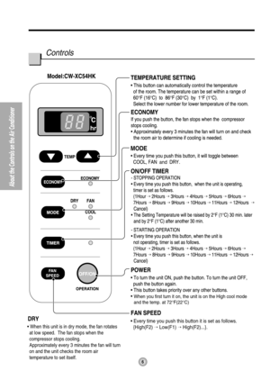 Page 66
About the Controls on the Air Conditioner
MODE
and
• Every time you push this button it is set as follows.
  {High(F2)  Low(F1)  High(F2)...}.DRY
• When this unit is in dry mode, the fan rotates 
at low speed.  The fan stops when the 
compressor stops cooling.
Approximately every 3 minutes the fan will turn 
on and the unit checks the room air 
temperature to set itself.
hr
When you first turn it on, the unit is on the High cool mode
and the temp. at 72°F(22°C)
Controls 