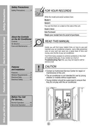 Page 2About the Controls on the Air Conditioner
Features and Installation
Before you call for service...2
Safety Precautions
FOR YOUR RECORDS
Write the model and serial numbers here:
Model #
Serial #
You can find them on a label on the side of the unit.
Dealers Name
Date Purchased
Staple your receipt here for proof of purchase.
Inside you will find many helpful hints on how to use and
maintain your air conditioner properly. Just a little preventive
care on your part can save you a great deal of time and
money...