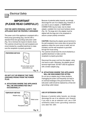 Page 13PREFERRED METHOD
Ensure proper ground
exists before use
TEMPORARY METHOD
Adapter plug
Receptacle cover
Metal screw
13
Features and Installation
Electrical Safety
IMPORTANT
(PLEASE READ CAREFULLY)
FOR THE USERS PERSONAL SAFETY, THIS
APPLIANCE MUST BE PROPERLY GROUNDED
The power cord of this appliance is equipped with a
three-prong (grounding) plug. Use this with a
standard three-slot (grounding) wall power outlet
(Fig. 15) to minimize the hazard of electric shock.
The customer should have the wall...