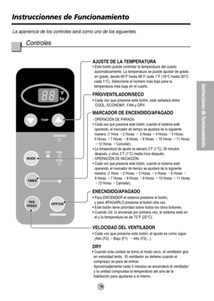 Page 19F
hr
FA N
COOL DRYECONOMY
FA N
SPEED
MODE
TEMP
OPERATION
OFF/ON
TIMER
FRÍO/VENTILADOR/SECO
ENECNDIDO/APAGADO
• Para ENCENDER el sistema presione el botón,
  y para APAGARLO presione el botón otra vez.
• Este botón tiene prioridad sobre todos los otros botones.
• Cuando Ud. Io enciende por primera vez, el sistema está en
  el y la temperatura es de 72˚F (22°C).
AJUSTE DE LA TEMPERATURA
MARCADOR DE ENCENDIDO/APAGADO
VELOCIDAD DEL VENTILADOR
• Cada vez que presione este botón, el ajuste es como sigue...