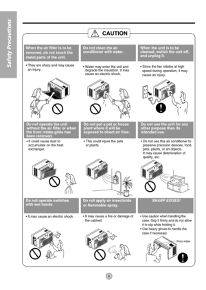 Page 4Sharp edges
When the air filter is to be
removed, do not touch the
metal parts of the unit.
• They are sharp and may cause
an injury.
Do not clean the air
conditioner with water.
• Water may enter the unit and
degrade the insulation. It may
cause an electric shock.
When the unit is to be
cleaned, switch the unit off,
and unplug it.
• Since the fan rotates at high
speed during operation, it may
cause an injury.
Do not operate the unit
without the air filter or when
the front intake grille has
been...