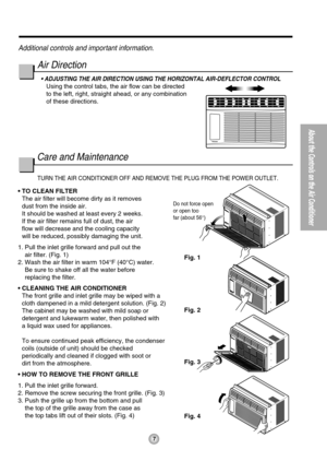 Page 77
About the Controls on the Air Conditioner
Do not force open
or open too
far (about 56°)
Fig. 1
Fig. 2
Fig. 3
Fig. 4
TURN THE AIR CONDITIONER OFF AND REMOVE THE PLUG FROM THE POWER OUTLET.
• TO CLEAN FILTER
The air filter will become dirty as it removes 
dust from the inside air.
It should be washed at least every 2 weeks. 
If the air filter remains full of dust, the air 
flow will decrease and the cooling capacity 
will be reduced, possibly damaging the unit.
1. Pull the inlet grille forward and pull...