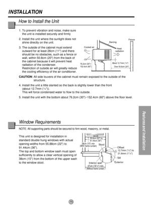 Page 11About 12.7mm (1/2)
76.2cm (30)~
152.4cm (60)
Awning
Cooled airFence
Over 50.8cm (20)
Heat 
radiation
55.8cm (22) to
91.44cm (36)
Offset12.7mm (1/2) to
31.8mm (11/4)
Sill
Exterior
Interior wall
47cm (181/2) min.(Without frame curtain)
Stool38cm (15) min
(With frame curtain)
11
INSTALLATION
Features and Installation
1. To prevent vibration and noise, make sure
the unit is installed securely and firmly
2. Install the unit where the sunlight does not
shine directly on the unit.
3. The outside of the cabinet...