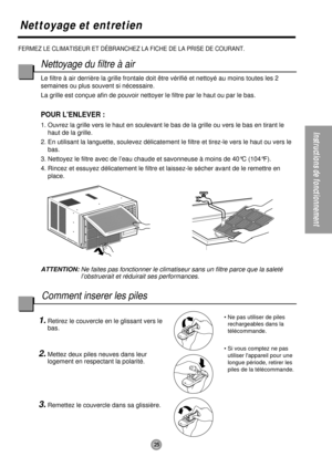Page 25Instructions de fonctionnement
25
FERMEZ LE CLIMATISEUR ET DÉBRANCHEZ LA FICHE DE LA PRISE DE COURANT.
Nettoyage et entretien
Nettoyage du filtre à air
Le filtre à air derrière la grille frontale doit être vérifié et nettoyé au moins toutes les 2
semaines ou plus souvent si nécessaire.
La grille est conçue afin de pouvoir nettoyer le filtre par le haut ou par le bas.
POUR LENLEVER :
1. Ouvrez la grille vers le haut en soulevant le bas de la grille ou vers le bas en tirant le
haut de la grille.
2. En...