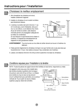 Page 27Mur intérieur Rebord
De 22 à 36 po
1/2 à 11/4 po Dénivellation
Appui-fenêtre
Extérieur
18 
1/2 po(Sans panneaux coulissants)
Environ 1/2 po.
30~60 po.
Support
Air refroidiClôture
Plus que 20 po. Rayonnement
de la chaleur
Min. de 15 po(Avec panneaux coulissants)
27
Instructions pour linstallation
Instructions dinstallation
Choisissez le meilleur emplacement
1. Afin dempêcher les vibrations et le bruit,
installez solidement lappareil.
2. Installez le climatiseur là où le soleil ne brillera
pas directement...