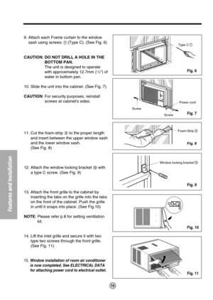 Page 14Type C7
Screw 
Screw Power cord
Foam-Strip8
Window locking bracket10
14
Features and Installation
9. Attach each Frame curtain to the window
sash using screws 
(Type C). (See Fig. 6)
CAUTION: DO NOT DRILL A HOLE IN THE
BOTTOM PAN.
The unit is designed to operate
with approximately 12.7mm (
1/2) of
water in bottom pan.
10. Slide the unit into the cabinet. (See Fig. 7)
CAUTION: For security purposes, reinstall
screws at cabinets sides.
11. Cut the foam-strip 
to the proper length
and insert between the...