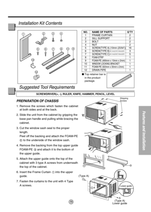 Page 119
5
5
(Type A)
5
(Type A)
Lower guide
11
1234
811
12
9765
10
Shipping 
Screws
Lower guide
11
Features and Installation
PREPARATION OF CHASSIS
1. Remove the screws which fasten the cabinet
at both sides and at the back.
2. Slide the unit from the cabinet by gripping the
base pan handle and pulling while bracing the
cabinet.
3. Cut the window sash seal to the proper
length. 
Peel off the backing and attach the FOAM-PE
to the underside of the window sash.
4. Remove the backing from the top upper guide...