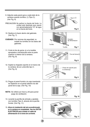 Page 2929
Características e Instalacion
Tornillo
TornilloConrdon
de Alimentacion
7
Chapa de soporte para
la ventana
10
Tira de Goma8
Tipo C
9. Adjunte cada panel guía a cada lado de la
ventana usando tornillos 
(Tipo C).
(Ver Fig. 6)
PRECAUCION: No perfore la charola del fondo. La
unidad está diseñada para operar
con aproximadamente 1/2 de agua
en la charola del fondo.
10. Deslice el chasís dentro del gabinete.
(Ver Fig. 7)
CUIDADO: Por razones de seguridad, re
instale los tornillos en los lados del
gabinete....