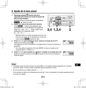 Page 91ES-5
ES
3. Ajuste de la hora actual
Nota  La unidad vuelve al modo normal si se pulsa  o no se realiza ninguna operación en 3 minutos 
durante el ajuste.  Si esto sucede, se pierden todos los ajustes en curso.
 Si la hora actual no es válida, aparece “– – : – –”.
  Si se produce un fallo en la alimentación de más de 1 hora, compruebe si los datos ajustados del día 
y la hora son válidos. 
1,3,4 3,42
1. Mantenga pulsado  durante más de 2 
segundos para entrar en el modo de ajuste del 
día y la hora...