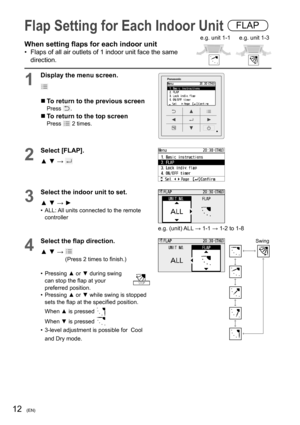 Page 1212(EN)
Flap Setting for Each Indoor Unit FLAP
When setting ﬂ aps for each indoor unit
•  Flaps of all air outlets of 1 indoor unit face the same 
direction.
1
Display the menu screen.
  To return to the previous screenPress .
  To return to the top screenPress  2 times.
2
Select [FLAP].
▲ ▼ → 
3
Select the indoor unit to set.
▲ ▼ → ►
•  ALL: All units connected to the remote 
controller
e.g. (unit) ALL → 1-1 → 1-2 to 1-8
4
Select the ﬂ ap direction.
▲ ▼ →  
(Press 2 times to ﬁ nish.)
• Pressing ▲ or ▼...