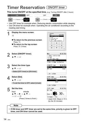 Page 1414(EN)
Timer Reservation ON/OFF timer
This turns ON/OFF at the speciﬁ ed time. (e.g. Turning ON/OFF after 3 hours)
ONOFF
3 hours
OFFON
Set3 hoursOperation
 stopOperation
 stop SetSet
•  Use OFF timer for example when: Reducing electric consumption while sleeping
•  Use ON timer for example when: Operating the air conditioner according to the 
meeting start timing
1
Display the menu screen.
  To return to the previous screenPress .
  To return to the top screenPress  2 times.
2
Select [ON/OFF timer].
▲...