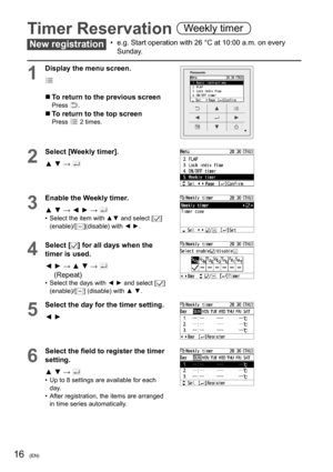 Page 1616(EN)
Timer Reservation Weekly timer
New registration•  e.g. Start operation with 26 °C at 10:00 a.m. on every 
Sunday.
1
Display the menu screen.
  To return to the previous screenPress .
  To return to the top screenPress  2 times.
2
Select [Weekly timer].
▲ ▼ → 
3
Enable the Weekly timer.
▲ ▼ → ◄ ► → 
•  Select the item with ▲▼ and select []
(enable)/[](disable) with ◄ ►.
4Select [] for all days when the 
timer is used.
◄  ► → ▲ ▼ → 
(Repeat)•  Select the days with ◄ ► and select [] 
(enable)/[]...