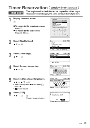 Page 1919(EN)
Timer Reservation Weekly timer continued
Timer copyThe registered schedule can be copied to other days. 
This is convenient to apply the same schedule to multiple days.
1
Display the menu screen.
  To return to the previous screenPress .
  To return to the top screenPress  2 times.
2
Select [Weekly timer].
▲ ▼ → 
3
Select [Timer copy].
▲ ▼ → 
4
Select the copy source day.
◄ ► → 
5Select [] for all copy target days.
◄ ► → ▲ ▼ → 
•  Select the days with ◄ ► and select [] 
with ▲▼.
• [
]: Copy...