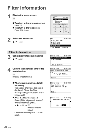 Page 2020(EN)
Filter Information
1
Display the menu screen.
  To return to the previous screenPress .
  To return to the top screenPress  2 times.
2
Select the item to set.
▲ ▼ → 
Filter information
3
Select [Next ﬁ lter cleaning time].
▲ ▼ → 
4
Conﬁ rm the operation time to the 
next cleaning.
(Press 2 times to ﬁ nish.)
  When cleaning is immediately 
necessary
The screen shown on the right is 
displayed. Clean the ﬁ lter.
(See operating instructions of the 
indoor unit.)
  After the ﬁ lter is cleaned...